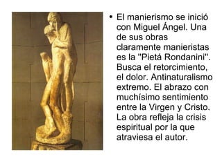 El manierismo se inició con Miguel Ángel. Una de sus obras claramente manieristas es la ''Pietá Rondanini''. Busca el retorcimiento, el dolor. Antinaturalismo extremo. El abrazo con muchísimo sentimiento entre la Virgen y Cristo. La obra refleja la crisis espiritual por la que atraviesa el autor. 