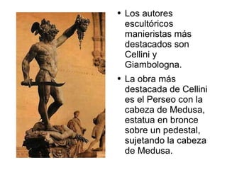 Los autores escultóricos manieristas más destacados son Cellini y Giambologna.  La obra más destacada de Cellini es el Perseo con la cabeza de Medusa, estatua en bronce sobre un pedestal, sujetando la cabeza de Medusa. 
