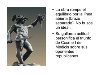 La obra rompe el equilibrio por la línea abierta (brazo separado). No busca un ideal.  Su gallarda actitud personifica el triunfo de Cosme I de Médicis sobre sus oponentes republicanos. 