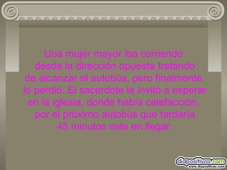 Una mujer mayor iba corriendo  desde la dirección opuesta tratando de alcanzar el autobús, pero finalmente  lo perdió. El sacerdote la invitó a esperar en la iglesia, donde había calefacción,  por el próximo autobús que tardaría  45 minutos más en llegar. 
