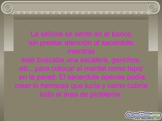 La señora se sentó en el banco  sin prestar atención al sacerdote, mientras este buscaba una escalera, ganchos, etc., para colocar el mantel como tapiz  en la pared. El sacerdote apenas podía creer lo hermoso que lucía y como cubría todo el área de problema. 
