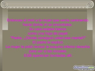 Entonces el miró a la mujer que venía caminando hacia donde él se encontraba. Su cara estaba blanca  como una hoja de papel.  "Padre, ¿Dónde consiguió usted ese mantel?”  El padre le explicó. La mujer le pidió revisar la esquina inferior derecha para ver si las iniciales  EGB aparecían bordadas allí. 