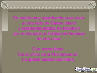 Se sentía muy agradecida pues vivía  al otro lado de Staten Island  y solamente estaba en Brooklyn  por el día para un trabajo de limpieza  de una casa. Que maravilloso  fue el oficio de la Nochebuena!  La iglesia estaba casi llena. 