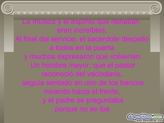 La música y el espíritu que reinaban  eran increíbles. Al final del servicio, el sacerdote despidió a todos en la puerta  y muchos expresaron que volverían.  Un hombre mayor, que el pastor reconoció del vecindario,  seguía sentado en uno de los bancos mirando hacia el frente,  y el padre se preguntaba  porque no se iba. 