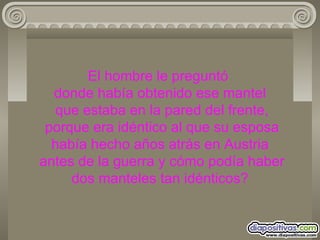 El hombre le preguntó  donde había obtenido ese mantel  que estaba en la pared del frente,  porque era idéntico al que su esposa había hecho años atrás en Austria  antes de la guerra y cómo podía haber dos manteles tan idénticos? 