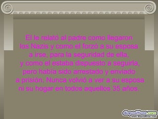 El le relató al padre como llegaron  los Nazis y como el forzó a su esposa  a irse, para la seguridad de ella,  y como el estaba dispuesto a seguirla, pero había sido arrestado y enviado  a prisión. Nunca volvió a ver a su esposa ni su hogar en todos aquellos 35 años. 