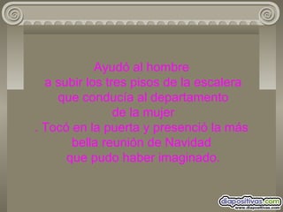 Ayudó al hombre  a subir los tres pisos de la escalera  que conducía al departamento  de la mujer . Tocó en la puerta y presenció la más bella reunión de Navidad  que pudo haber imaginado. 