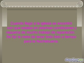 Cuando llegó a la iglesia se encontró  con que estaba en pésimas condiciones y requería de mucho trabajo de reparación.  Se fijó la meta de tener todo listo a tiempo para la Nochebuena. 