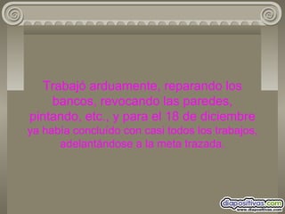 Trabajó arduamente, reparando los bancos, revocando las paredes, pintando, etc., y para el 18 de diciembre  ya había concluído con casi todos los trabajos, adelantándose a la meta trazada. 