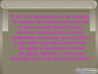 El día 21 el sacerdote fue a ver la iglesia. Su corazón se contrajo cuando vio que  el agua se había filtrado a través  del techo, causando que una área considerable del revoque, de unos 20 por 8 pies había caído de la pared frontal  del santuario, exactamente detrás  del púlpito, dejando un hueco que empezaba como a la altura de la cabeza. 