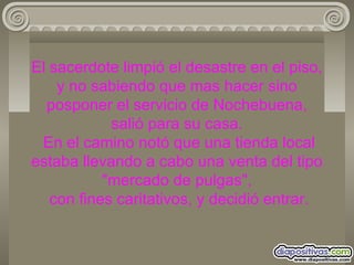 El sacerdote limpió el desastre en el piso, y no sabiendo que mas hacer sino posponer el servicio de Nochebuena, salió para su casa.  En el camino notó que una tienda local estaba llevando a cabo una venta del tipo "mercado de pulgas",  con fines caritativos, y decidió entrar. 