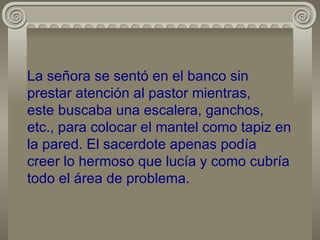 La señora se sentó en el banco sin prestar atención al pastor mientras, este buscaba una escalera, ganchos, etc., para colocar el mantel como tapiz en la pared. El sacerdote apenas podía creer lo hermoso que lucía y como cubría todo el área de problema. 