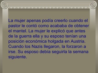 La mujer apenas podía creerlo cuando el pastor le contó como acababa de obtener el mantel. La mujer le explicó que antes de la guerra ella y su esposo tenían una posición económica holgada en Austria. Cuando los Nazis llegaron, la forzaron a irse. Su esposo debía seguirla la semana siguiente. 