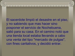 El sacerdote limpió el desastre en el piso, y no sabiendo que mas hacer sino posponer el servicio de Nochebuena, salió para su casa. En el camino notó que una tienda local estaba llevando a cabo una venta del tipo "mercado de pulgas", con fines caritativos, y decidió entrar. 