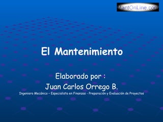 El Mantenimiento

            Juan Carlos Orrego Barrera
                Ingeniero Mecánico
    Especialista en Finanzas, Preparación y Evaluación de Proyectos
                          www.mantonline.com
                        servicio@mantonline.com




www.mantonline.com
www.mantonline.com