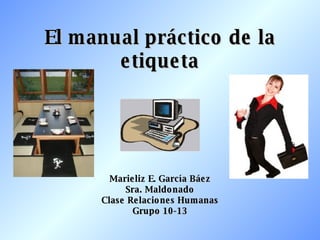 El manual práctico de la etiqueta Marieliz E. García Báez Sra. Maldonado Clase Relaciones Humanas Grupo 10-13 