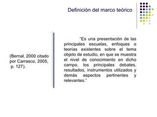 Definición del marco teórico “ Es una presentación de las principales escuelas, enfoques o teorías existentes sobre el tema objeto de estudio, en que se muestra el nivel de conocimiento en dicho campo, los principales debates, resultados, instrumentos utilizados y demás aspectos pertinentes y relevantes.” (Bernal, 2000 citado por Carrasco, 2005,  p. 127). 