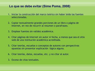 Lo que se debe evitar (Sime Poma, 2008)
1. Iniciar la construcción del marco teórico sin haber leído las fuentes
seleccionadas.
2. Copiar textualmente grandes porciones de un libro o página de
Internet, en vez de recurrir al resumen o parafraseo.
3. Emplear fuentes sin validez académica.
4. Citar páginas de Internet sin autor ni fecha, a menos que sea el sitio
web de una institución académica acreditada.
5. Citar teorías, escuelas o conceptos de autores con perspectivas
opuestas sin presentar explicación lógica alguna.
6. Citar teorías, datos, escuelas, etc. y no citar al autor.
3. Exceso de citas textuales.
 