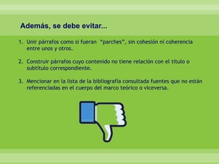 Además, se debe evitar...
1. Unir párrafos como si fueran “parches”, sin cohesión ni coherencia
entre unos y otros.
2. Construir párrafos cuyo contenido no tiene relación con el título o
subtítulo correspondiente.
3. Mencionar en la lista de la bibliografía consultada fuentes que no están
referenciadas en el cuerpo del marco teórico o viceversa.
 