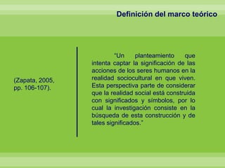 Definición del marco teórico
“Un planteamiento que
intenta captar la significación de las
acciones de los seres humanos en la
realidad sociocultural en que viven.
Esta perspectiva parte de considerar
que la realidad social está construida
con significados y símbolos, por lo
cual la investigación consiste en la
búsqueda de esta construcción y de
tales significados.”
(Zapata, 2005,
pp. 106-107).
 