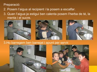 Preparació: Posem l’aigua al recipient i la posem a escalfar. Quan l’aigua ja estigui ben calenta posem l’herba de té, la menta i el sucre. 3.Ho barregem ben barrejat i apunt per servir. 