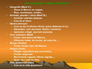 Què volem saber i explicar del Marroc? Geografia (Martí V.) Situar el Marroc en mapes. Rius, muntanyes, ciutats,... Animals, plantes i clima (Martí B.) Animals i plantes típiques Com és el clima Idioma (Anouar) Com es diu el idioma oficial, quins dialectes hi ha. Abecedari, com escriuen, lletres i números. Aprendre a llegir, escriure paraules. Com vesteixen (Bilal) Portar roba típica del Marroc. Diferents robes, de mudar, de cada dia, ... Menjar (Khalid) Portar menjar típic del Marroc. Religió (Anàs) Religió majoritària que es practica. Festes religioses. Monuments sagrats, llibres sagrats,... Quan, on i com es resa. Vida quotidiana (Adel) Com es la vida quotidiana 