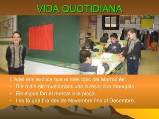 VIDA QUOTIDIANA L’Adel ens explica que el més típic del Marroc és: Dia a dia els musulmans van a resar a la mesquita. Els dijous fan el mercat a la plaça. I es fa una fira des de Novembre fins al Desembre. 
