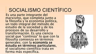 SOCIALISMO CIENTÍFICO
Es una parte integrante del
marxismo, que completa junto a
la filosofía y la economía política,
un todo integral del método de
estudio de la sociedad y de los
procesos de su desarrollo y
transformación. Es una ciencia
social que "continúa" lo que con la
filosofía comienza en términos
generales; con la economía se
estudia en términos particulares,
el socialismo científico trata en
forma más específica.
 