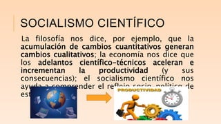 SOCIALISMO CIENTÍFICO
La filosofía nos dice, por ejemplo, que la
acumulación de cambios cuantitativos generan
cambios cualitativos; la economía nos dice que
los adelantos científico-técnicos aceleran e
incrementan la productividad (y sus
consecuencias); el socialismo científico nos
ayuda a comprender el reflejo socio-político de
este fenómeno.
 