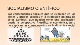 SOCIALISMO CIENTÍFICO
Las consecuencias sociales que se expresan en las
clases y grupos sociales y la expresión política de
estos cambios, que pueden tener una explicación
desde la perspectiva filosófica o económica, pero
no explican las consecuencias en la dinámica social
o en la lucha política.
 