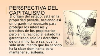 PERSPECTIVA DEL
CAPITALISMO
El origen del estado, está en la
propiedad privada, naciendo así
un organismo necesario para
proteger los intereses y
derechos de los propietarios;
pero en la realidad el estado ha
garantizado solo los derechos
de una minoría, o sea, que ha
sido instrumento que ha servido
ha la clase dominante para
mantener su sistema.
 