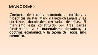 MARXISMO
Conjunto de teorías económicas, políticas y
filosóficas de Karl Marx y Friedrich Engels y las
corrientes doctrinales derivadas de ellas. El
marxismo esta constituido por tres partes
fundamentales: El materialismo filosófico, la
doctrina económica y la teoria del socialismo
cientifico.
 