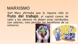 MARXISMO
Karl Marx afirmaba que la riqueza sólo es
fruto del trabajo; el capital carece de
valor y los obreros no deben estar retribuidos
con salarios, sino percibir los beneficios de su
esfuerzo.
 