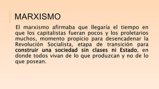 MARXISMO
El marxismo afirmaba que llegaría el tiempo en
que los capitalistas fueran pocos y los proletarios
muchos, momento propicio para desencadenar la
Revolución Socialista, etapa de transición para
construir una sociedad sin clases ni Estado, en
donde todos vivan de lo que produzcan y no de lo
que posean.
 