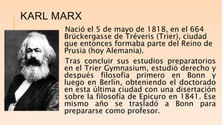KARL MARX
Nació el 5 de mayo de 1818, en el 664
Brückergasse de Tréveris (Trier), ciudad
que entonces formaba parte del Reino de
Prusia (hoy Alemania).
Tras concluir sus estudios preparatorios
en el Trier Gymnasium, estudió derecho y
después filosofía primero en Bonn y
luego en Berlín, obteniendo el doctorado
en esta última ciudad con una disertación
sobre la filosofía de Epicuro en 1841. Ese
mismo año se trasladó a Bonn para
prepararse como profesor.
 
