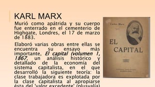 KARL MARX
Murió como apátrida y su cuerpo
fue enterrado en el cementerio de
Highgate, Londres, el 17 de marzo
de 1883.
Elaboró varias obras entre ellas se
encuentra su ensayo más
importante, El capital (volumen 1,
1867, un análisis histórico y
detallado de la economía del
sistema capitalista, en el que
desarrolló la siguiente teoría: la
clase trabajadora es explotada por
la clase capitalista al apropiarse
 