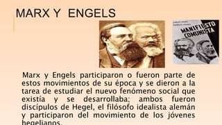 MARX Y ENGELS
Marx y Engels participaron o fueron parte de
estos movimientos de su época y se dieron a la
tarea de estudiar el nuevo fenómeno social que
existía y se desarrollaba; ambos fueron
discípulos de Hegel, el filósofo idealista alemán
y participaron del movimiento de los jóvenes
 