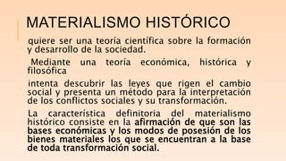 MATERIALISMO HISTÓRICO
quiere ser una teoría científica sobre la formación
y desarrollo de la sociedad.
Mediante una teoría económica, histórica y
filosófica
intenta descubrir las leyes que rigen el cambio
social y presenta un método para la interpretación
de los conflictos sociales y su transformación.
La característica definitoria del materialismo
histórico consiste en la afirmación de que son las
bases económicas y los modos de posesión de los
bienes materiales los que se encuentran a la base
de toda transformación social.
 