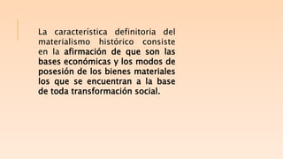 La característica definitoria del
materialismo histórico consiste
en la afirmación de que son las
bases económicas y los modos de
posesión de los bienes materiales
los que se encuentran a la base
de toda transformación social.
 