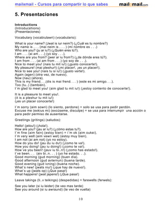 5. Presentaciones
Introductions
(Introducshions)
(Presentaciones)
Vocabulary (vocabiulawri) (vocabulario):
What is your name? (Jwat is iur neim?) (¿Cuál es tu nombre?)
My name is . . . (mai neim is . . . ) (mi nombre es . . .)
Who are you? (ju ar iu?) (¿Quién eres tú?).
I am . . . (ai am . . .) (yo soy . . .).
Where are you from? (jwer ar iu from?) (¿de dónde eres tú?).
I am from . . . (ai am from . . .) (yo soy de . . .).
Nice to meet you! (nais tu mit iu!) (¡gusto conocerte!).
My pleasure! (mai pleshur!) (¡mi placer!, ¡es un placer!).
Nice to see you! (nais tu si iu!) (¡gusto verte!).
Again (agen) (otra vez, de nuevo).
Now (nau) (ahora).
This is my friend. . .(dis is mai frend. . . ) (este es mi amigo. . .).
Too (tu..) (también).
I´m glad to meet you! (aim glad tu mit iu!) (¡estoy contento de conocerte!).
It is a pleasure to meet you!.
(it is a pleshur tu mit iu!)
(¡es un placer conocerte!)
I´m sorry (aim sowri) (lo siento, perdone) = solo se usa para pedir perdón.
Excuse me (exkius mi) (excúseme, disculpe) = se usa para interrumpir una acción o
para pedir permiso de ausentarse.
Greetings (gritings) (saludos):
Hello! (jelou!) (¡hola!).
How are you? (jau ar iu?) (¿cómo estas tu?).
I´m fine (aim fain) (estoy bien) = i´m ok (aim oukei).
I´m very well (aim vewri wel) (estoy muy bien).
I am not (ai am not) (yo no estoy).
How do you do! (jau du iu du!) (¡como te va!).
How you doing! (jau iu doing!) (¡como te va!).
How´ve you been! (jauv iu bi..n!) (¡como has estado!).
I´ve been. . . (aiv bi..n. . . ) (yo he estado. . .).
Good morning (gud morning) (buen día).
Good afternoon (gud avternun) (buena tarde).
Good evening (gud ivning) (buena noche).
What´s new! (jwats niu!) (¡que hay de nuevo!).
What´s up (jwats op) (¡Que pasa!)
What happens! (jwat japens!) (¡Que pasa!)
Leave takings (li..v teikings) (despedidas) = farewells (ferwels):
See you later (si iu leider) (te veo mas tarde)
See you around (si iu awraund) (te veo de vuelta)
10
mailxmail - Cursos para compartir lo que sabes
 