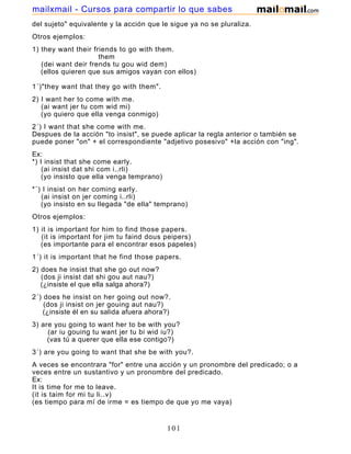 del sujeto" equivalente y la acción que le sigue ya no se pluraliza.
Otros ejemplos:
1) they want their friends to go with them.
them
(dei want deir frends tu gou wid dem)
(ellos quieren que sus amigos vayan con ellos)
1´)"they want that they go with them".
2) I want her to come with me.
(ai want jer tu com wid mi)
(yo quiero que ella venga conmigo)
2´) I want that she come with me.
Despues de la acción "to insist", se puede aplicar la regla anterior o también se
puede poner "on" + el correspondiente "adjetivo posesivo" +la acción con "ing".
Ex:
*) I insist that she come early.
(ai insist dat shi com i..rli)
(yo insisto que ella venga temprano)
*´) I insist on her coming early.
(ai insist on jer coming i..rli)
(yo insisto en su llegada "de ella" temprano)
Otros ejemplos:
1) it is important for him to find those papers.
(it is important for jim tu faind dous peipers)
(es importante para el encontrar esos papeles)
1´) it is important that he find those papers.
2) does he insist that she go out now?
(dos ji insist dat shi gou aut nau?)
(¿insiste el que ella salga ahora?)
2´) does he insist on her going out now?.
(dos ji insist on jer gouing aut nau?)
(¿insiste él en su salida afuera ahora?)
3) are you going to want her to be with you?
(ar iu gouing tu want jer tu bi wid iu?)
(vas tú a querer que ella ese contigo?)
3´) are you going to want that she be with you?.
A veces se encontrara "for" entre una acción y un pronombre del predicado; o a
veces entre un sustantivo y un pronombre del predicado.
Ex:
It is time for me to leave.
(it is taim for mi tu li..v)
(es tiempo para mí de irme = es tiempo de que yo me vaya)
It is the chance for you to pass the exam.
101
mailxmail - Cursos para compartir lo que sabes
 