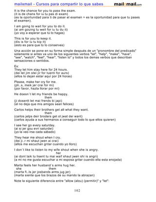 It is the chance for you to pass the exam.
(it is de chans for iu tu pas di exam)
(es la oportunidad para ti de pasar el examen = es la oportunidad para que tu pases
el examen).
I am going to wait for you to do it.
(ai am gouing tu weit for iu tu du it)
(yo voy a esperar que tú lo hagas)
This is for you to keep it.
(dis is for iu tu kip it)
(esto es para que tú lo conserves)
Una acción se pone en su forma simple después de un "pronombre del predicado"
solamente si antes va uno de los siguientes verbos "let", "help", "make", "have",
"see", "watch", "feel", "hear", "listen to" y todos los demas verbos que describan
sensaciones o sentidos.
Ex:
They let him stay here for 24 hours.
(dei let jim stei jir for tuenti for aurs)
(ellos lo dejan estar aquí por 24 horas)
Please, make her cry for me.
(pli..s, meik jer crai for mi)
(por favor, hazla llorar por mí)
He doesn´t let my friends be happy.
them
(ji dosentt let mai frends bi japi)
(el no deja que mis amigos sean felices)
Carlos helps their brothers get all what they want.
them
(carlos jelps deir broders get ol jwat dei want)
(carlos ayuda a sus hermanos a conseguir todo lo que ellos quieren)
I see her go every saturday.
(ai si jer gou evri saturdei)
(yo la veo irse cada sábado)
They hear me shout when I cry.
(dei ji..r mi shaut jwen ai crai)
(ellos me escuchan gritar cuando yo lloro)
I don´t like to listen to my wife shout when she is angry.
her
(ai dont laik tu lisent tu mai waif shaut jwen shi is angri)
(a mi no me gusta escuchar a mi esposa gritar cuando ella esta enojada)
Marta feels her husband´s arms hug her.
she them
(marta fi..ls jer josbands arms jug jer)
(marta siente que los brazos de su marido la abrazan)
Note la siguiente diferencia entre "allow (alou) (permitir)" y "let":
102
mailxmail - Cursos para compartir lo que sabes
 