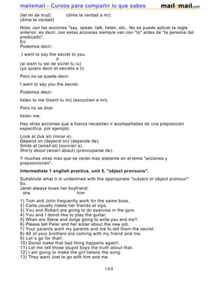 (tel mi de trud) (dime la verdad a mí)
(dime la verdad)
Nota: con las acciones "say, speak, talk, listen, etc., No se puede aplicar la regla
anterior, es decir, con estas acciones siempre van con "to" antes de "la persona del
predicado".
Ex:
Podemos decir:
I want to say the secret to you.
it
(ai want tu sei de sicret tu iu)
(yo quiero decir el secreto a ti)
Pero no se puede decir:
I want to say you the secret.
Podemos decir:
listen to me (lisent tu mi) (escuchen a mí).
Pero no se dice:
listen me.
Hay otras acciones que a fuerza necesitan ir acompañadas de una preposición
especifica, por ejemplo:
Look at (luk at) (mirar a).
Depend on (depend on) (depende de).
Smile at (smail at) (sonrreir a).
Worry about (wowri abaut) (preocuparse de).
Y muchas otras mas que se verán mas adelante en el tema "acciones y
preposiciones".
Intermediate 1 english practice, unit 5, "object pronouns".
Substitute what it is underlined with the appropriate "subject or object pronoun":
Ex.
Janet always loves her boyfriend.
she him
1) Tom and John frequently work for the same boss.
2) Carla usually meets her friends at vips.
3) You and Robert are going to do exercise in the gym.
4) You and I donot like to play the guitar.
5) When are Steve and Jorge going to write you and me?.
6) Please tell Peter and her sister about the new job.
7) Your parents want my parents and me to tell them the secret.
8) All of your brothers are coming with my friend and me.
9) Let´s go for that!.
10) Donot make that bad thing happens again!.
11) Let me tell those stupid boys the truth about that.
12) I am going to make the girl listens the song.
13) They want Joel to go with him and me.
104
mailxmail - Cursos para compartir lo que sabes
 
