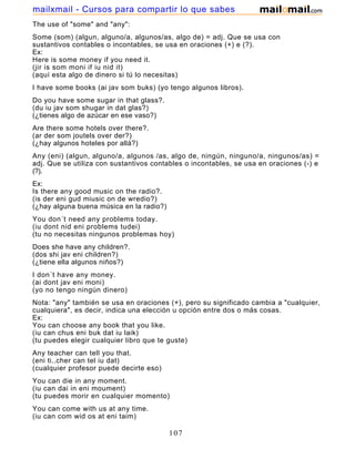 The use of "some" and "any":
Some (som) (algun, alguno/a, algunos/as, algo de) = adj. Que se usa con
sustantivos contables o incontables, se usa en oraciones (+) e (?).
Ex:
Here is some money if you need it.
(jir is som moni if iu nid it)
(aquí esta algo de dinero si tú lo necesitas)
I have some books (ai jav som buks) (yo tengo algunos libros).
Do you have some sugar in that glass?.
(du iu jav som shugar in dat glas?)
(¿tienes algo de azúcar en ese vaso?)
Are there some hotels over there?.
(ar der som joutels over der?)
(¿hay algunos hoteles por allá?)
Any (eni) (algun, alguno/a, algunos /as, algo de, ningún, ninguno/a, ningunos/as) =
adj. Que se utiliza con sustantivos contables o incontables, se usa en oraciones (-) e
(?).
Ex:
Is there any good music on the radio?.
(is der eni gud miusic on de wredio?)
(¿hay alguna buena música en la radio?)
You don´t need any problems today.
(iu dont nid eni problems tudei)
(tu no necesitas ningunos problemas hoy)
Does she have any children?.
(dos shi jav eni children?)
(¿tiene ella algunos niños?)
I don´t have any money.
(ai dont jav eni moni)
(yo no tengo ningún dinero)
Nota: "any" también se usa en oraciones (+), pero su significado cambia a "cualquier,
cualquiera", es decir, indica una elección u opción entre dos o más cosas.
Ex:
You can choose any book that you like.
(iu can chus eni buk dat iu laik)
(tu puedes elegir cualquier libro que te guste)
Any teacher can tell you that.
(eni ti..cher can tel iu dat)
(cualquier profesor puede decirte eso)
You can die in any moment.
(iu can dai in eni moument)
(tu puedes morir en cualquier momento)
You can come with us at any time.
(iu can com wid os at eni taim)
107
mailxmail - Cursos para compartir lo que sabes
 
