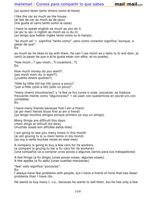 (yo quiero tener tanto dinero como él tiene)
I like the car as much as the house.
(ai laik de car as moch as de jaus)
(me gusta el carro tanto como la casa)
I have to speak english as much as you do it.
(ai jav tu spi..k inglish as moch as iu du it)
(yo tengo que hablar inglés tanto como tu lo haces)
"as much as" = significa "tanto como", pero como conector significa "aunque, a
pesar de que":
Ex:
as much as he likes to be with them, he can´t (as moch as ji laiks tu bi wid dem, je
cant) (a pesar de que a él le gusta estar con ellos, el no puede).
"how much...? (jau moch...?) (cuánto/a...?).
Ex:
How much money do you want?.
(jau moch moni du iu want?)
(¿cuánto dinero quieres?)
"little by little (litl bai litl) (poco a poco)".
"just a little (yost a litl) (solo un poco)".
"many (meni) (muchos/as)" y "a few (a fiu) (unos o unas pocos/as; se traduce
frecuente mente como "algunos/as)" = se usan con sustantivos en plural y/o con
contables.
Ex:
I have many friends because first I am a friend.
(ai jav meni frends bicos first ai am a frend)
(yo tengo muchos amigos porque primero yo soy un amigo)
Many things are difficult this days.
(meni dings ar dificult dis deis)
(muchas cosas son difíciles estos días)
I am going to see you many times in this month.
(ai am gouing tu si iu meni taims in dis mond)
(yo voy a verte muchas veces en este mes)
A company is going to buy a few cars for its workers.
(a compani is gouing tu bai a fiu cars for its workers)
(una compañía va a comprar unos pocos o algunos carros para sus trabajadores)
A few things (a fiu dings) (unas pocas cosas, algunas cosas).
A few apples (a fiu apls) (unas cuantas manzanas).
"few" solo significa "pocos/as":
Ex:
I always have few problems with people, but I have a friend of mine that has fewer
problems than I have /do.
He wants to buy many t. v.s., because he wants to sell them, but he has only a few
dollars, so he can not do it.
109
mailxmail - Cursos para compartir lo que sabes
 