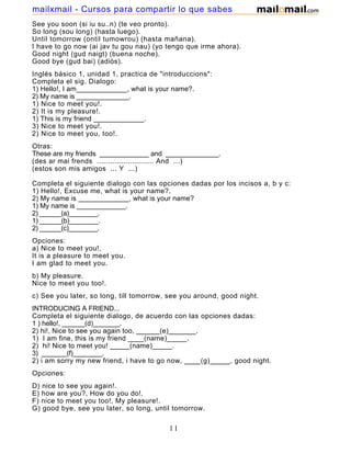 See you soon (si iu su..n) (te veo pronto).
So long (sou long) (hasta luego).
Until tomorrow (ontil tumowrou) (hasta mañana).
I have to go now (ai jav tu gou nau) (yo tengo que irme ahora).
Good night (gud naigt) (buena noche).
Good bye (gud bai) (adiós).
Inglés básico 1, unidad 1, practica de "introduccions":
Completa el sig. Dialogo:
1) Hello!, I am_____________, what is your name?.
2) My name is ______________.
1) Nice to meet you!.
2) It is my pleasure!.
1) This is my friend _____________.
3) Nice to meet you!.
2) Nice to meet you, too!.
Otras:
These are my friends _____________ and ______________.
(des ar mai frends .......................... And ...)
(estos son mis amigos ... Y ...)
Completa el siguiente dialogo con las opciones dadas por los incisos a, b y c:
1) Hello!, Excuse me, what is your name?.
2) My name is _____________, what is your name?
1) My name is _____________.
2) ______(a)________.
1) ______(b)________.
2) ______(c)________.
Opciones:
a) Nice to meet you!,
It is a pleasure to meet you.
I am glad to meet you.
b) My pleasure.
Nice to meet you too!.
c) See you later, so long, till tomorrow, see you around, good night.
INTRODUCING A FRIEND...
Completa el siguiente dialogo, de acuerdo con las opciones dadas:
1 ) hello!, ______(d)_______.
2) hi!, Nice to see you again too, ______(e)_______.
1) I am fine, this is my friend ____(name)_____.
2) hi! Nice to meet you! _____(name)_____.
3) _______(f)________.
2) i am sorry my new friend, i have to go now, ____(g)_____, good night.
Opciones:
D) nice to see you again!.
E) how are you?, How do you do!.
F) nice to meet you too!, My pleasure!.
G) good bye, see you later, so long, until tomorrow.
11
mailxmail - Cursos para compartir lo que sabes
 