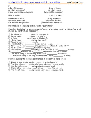 Ex:
A lot of time ago. A lot of things
(a lot ov taim agou) (a lot ov dings)
(hace un montón de tiempo) (un montón de cosas)
Lots of money. Lots of books.
Plenty of exercise. Plenty of efforts.
(plenti ov exersais) (plenti ov eforts)
(un montón de ejercicio) (un montón de esfuerzos)
Intermediate 1 english practice, unit 5 "quantifiers":
Complete the following sentences with "some, any, much, many, a little, a few, a lot
of, lots of, plenty of, as necessary:
1) Here there is ________ money if you need it.
2) Do you have ________ house over here?.
3) Is there _________ good hotel in this town?.
4) I donot have _________ money right now!.
5) Does she want ________ sugar?.
6) I want to tell you _________ things before you go.
7) Do you want I put ________ of sugar in your coffee?, Or just a little?.
8) He doesn´t have ________ time for doing that!.
9) She calls me _________ times to go to the cinema to see _________ movies.
10) _________ teachers have _________ of patience with the students.
11) He is not going to die as long as he takes __________ medicines.
12) I think I am going to be very tired because I have _________ of work.
Practice putting the following sentences in the correct word order:
1) (black, dress, pretty, wool). . . . . . . . Is at the laundry.
2) The library has. . . . . . . . (english, easy, books, very, several).
3) Mrs. Johns has . . . . . . (suit, pretty, a, green, very).
4) (there, bills, one-dollar, new, five). . . . . . . . . . Are for you.
5) The church has . . . . . . . (pictures, very, old, some, spanish).
111
mailxmail - Cursos para compartir lo que sabes
 