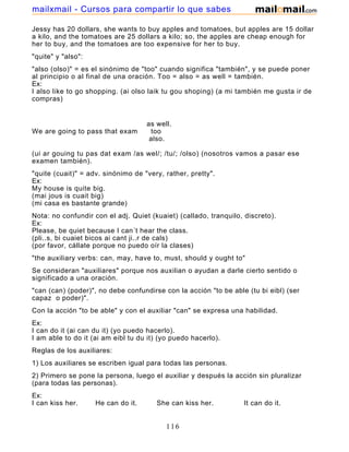Jessy has 20 dollars, she wants to buy apples and tomatoes, but apples are 15 dollar
a kilo, and the tomatoes are 25 dollars a kilo; so, the apples are cheap enough for
her to buy, and the tomatoes are too expensive for her to buy.
"quite" y "also":
"also (olso)" = es el sinónimo de "too" cuando significa "también", y se puede poner
al principio o al final de una oración. Too = also = as well = también.
Ex:
I also like to go shopping. (ai olso laik tu gou shoping) (a mi también me gusta ir de
compras)
as well.
We are going to pass that exam too
also.
(ui ar gouing tu pas dat exam /as wel/; /tu/; /olso) (nosotros vamos a pasar ese
examen también).
"quite (cuait)" = adv. sinónimo de "very, rather, pretty".
Ex:
My house is quite big.
(mai jous is cuait big)
(mi casa es bastante grande)
Nota: no confundir con el adj. Quiet (kuaiet) (callado, tranquilo, discreto).
Ex:
Please, be quiet because I can´t hear the class.
(pli..s, bi cuaiet bicos ai cant ji..r de cals)
(por favor, cállate porque no puedo oír la clases)
"the auxiliary verbs: can, may, have to, must, should y ought to"
Se consideran "auxiliares" porque nos auxilian o ayudan a darle cierto sentido o
significado a una oración.
"can (can) (poder)", no debe confundirse con la acción "to be able (tu bi eibl) (ser
capaz o poder)".
Con la acción "to be able" y con el auxiliar "can" se expresa una habilidad.
Ex:
I can do it (ai can du it) (yo puedo hacerlo).
I am able to do it (ai am eibl tu du it) (yo puedo hacerlo).
Reglas de los auxiliares:
1) Los auxiliares se escriben igual para todas las personas.
2) Primero se pone la persona, luego el auxiliar y después la acción sin pluralizar
(para todas las personas).
Ex:
I can kiss her. He can do it. She can kiss her. It can do it.
116
mailxmail - Cursos para compartir lo que sabes
 