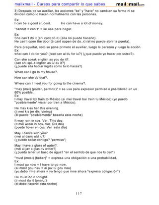 3) Después de un auxiliar, las acciones "be" y "have" no cambian su forma ni se
dividen como lo hacen normalmente con las personas.
Ex:
I can be a good student. He can have a lot of money.
"cannot = can´t" = se usa para negar.
Ex:
She can´t do it (shi cant do it) (ella no puede hacerlo).
He can´t open the door (ji cant oupen de do..r) (el no puede abrir la puerta).
Para preguntar, solo se pone primero el auxiliar, luego la persona y luego la acción.
Ex:
what can I do for you? (jwat can ai du for iu?) (¿que puedo yo hacer por usted?).
Can she speak english as you do it?.
(can shi spi..k inglish as iu du it?)
(¿puede ella hablar inglés como tu lo haces?)
When can I go to my house?.
How can she do that?.
Where can I meet you for going to the cinema?.
"may (mei) (poder, permitir)" = se usa para expresar permiso o posibilidad en un
60% posible.
Ex:
I may travel by train to México (ai mei travel bai trein tu México) (yo puedo
"posiblemente" viajar por tren a México).
He may kiss her this evening.
(ji mei kis jer dis ivining)
(él puede "posiblemente" besarla esta noche)
It may rain in cos. Ver. This day.
(it mei wrein in cos. Ver. Dis dei)
(puede llover en cos. Ver este día)
May I dance with you?
(mei ai dans wid iu?)
(¿puedo bailar contigo? "permiso")
May I have a glass of water?.
(mei ai jav a glas ov woter?)
(¿puedo tener un baso de agua? "en el sentido de que nos lo den")
"must (most) (beber)" = expresa una obligación o una probabilidad.
Ex:
I must go now = I have to go now.
(ai most gou nau = ai jav tu gou nau)
(yo debo irme ahora = yo tengo que irme ahora "expresa obligación")
He must do it tonight.
(ji most du it tunaigt)
(el debe hacerlo esta noche)
117
mailxmail - Cursos para compartir lo que sabes
 