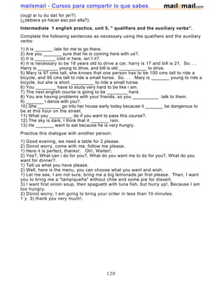 (ougt ai tu du dat for jer?)
(¿debiera yo hacer eso por ella?).
Intermediate 1 english practice, unit 5, " qualifiers and the auxiliary verbs".
Complete the following sentences as necessary using the qualifiers and the auxiliary
verbs:
1) It is _______ late for me to go there.
2) Are you _______ sure that he is coming here with us?.
3) It is ________ cold in here, isn´t it?.
4) It is necessary to be 18 years old to drive a car, harry is 17 and bill is 21. So. . .
Harry is ________ young to drive, and bill is old ___________ to drive.
5) Mary is 97 cms tall, she knows that one person has to be 100 cms tall to ride a
bicycle, and 95 cms tall to ride a small horse. So. . . Mary is _______ young to ride a
bicycle, but she is short _________ to ride a small horse.
6) You ________ have to study very hard to be like i am.
7) The next english course is going to be ________ hard.
8) You are having problems with your friends, so you __________ talk to them.
9) _______ I dance with you?.
10) She _________ go into her house early today because it _______ be dangerous to
be at this hour on the street.
11) What you _________ do if you want to pass this course?.
12) The sky is dark, I think that it _______ rain.
13) He _______ want to eat because he is very hungry.
Practice this dialogue with another person:
1) Good evening, we need a table for 2 please.
2) Donot worry, come with me, follow me please.
1) Here it is perfect, thanks!. Oh!, Waiter!.
2) Yes?, What can i do for you?, What do you want me to do for you?, What do you
want for dinner?.
1) Tell us what you have please.
2) Well, here is the menu, you can choose what you want and wish.
1) Let me see, I am not sure, bring me a big lemonade jar first please. Then, I want
you to bring me a "tampiqueña" without chile and some pie for dissert.
3) I want first onion soup, then spaguetti with tuna fish, but hurry up!, Because I am
too hungry.
2) Donot worry, I am going to bring your order in less than 10 minutes.
1 y 3) thank you very much!.
120
mailxmail - Cursos para compartir lo que sabes
 